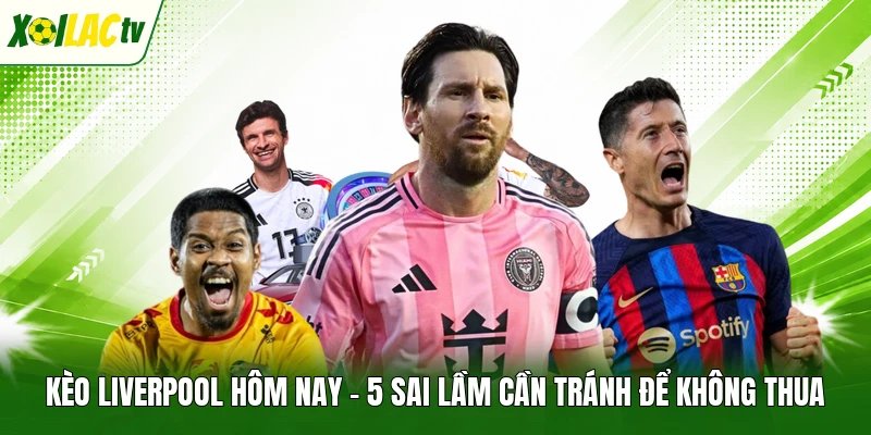 Kèo Liverpool Hôm Nay – 5 Sai Lầm Cần Tránh Để Không Thua